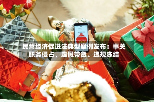民营经济促进法典型案例发布：事关职务侵占、虚假带货	、违规冻结-第3张图片