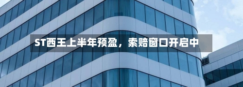 ST西王上半年预盈，索赔窗口开启中-第3张图片