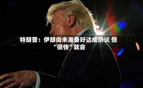 特朗普：伊朗尚未准备好达成协议 但“很快”就会