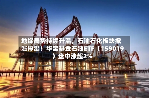 地缘局势持续升温	，石油石化板块掀涨停潮！华宝基金石油ETF（159019）盘中涨超2%-第2张图片