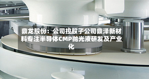 鼎龙股份：公司控股子公司鼎泽新材料专注半导体CMP抛光液研发及产业化-第3张图片