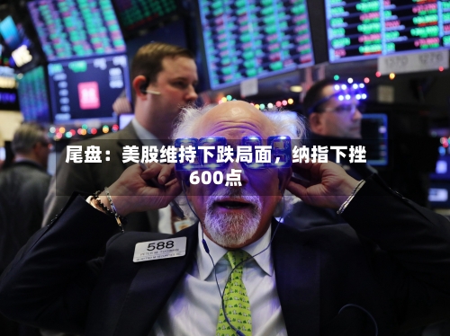 尾盘：美股维持下跌局面，纳指下挫600点-第2张图片