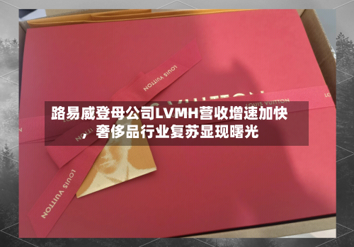 路易威登母公司LVMH营收增速加快，奢侈品行业复苏显现曙光-第2张图片