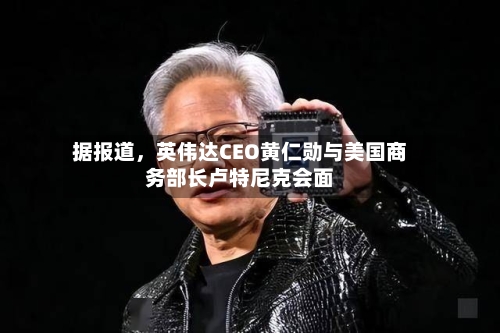 据报道，英伟达CEO黄仁勋与美国商务部长卢特尼克会面-第2张图片