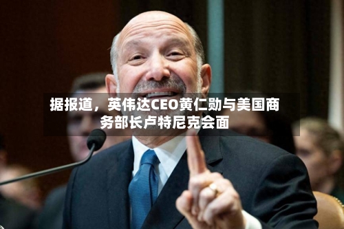据报道，英伟达CEO黄仁勋与美国商务部长卢特尼克会面