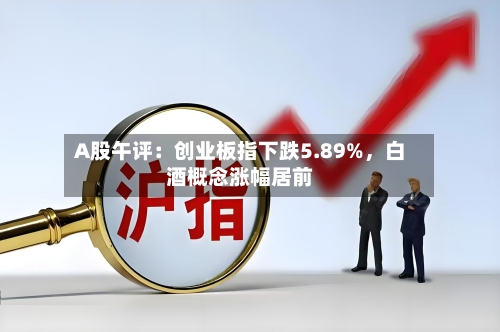 A股午评：创业板指下跌5.89%	，白酒概念涨幅居前-第2张图片
