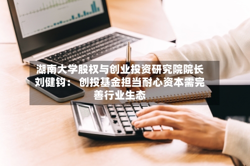 湖南大学股权与创业投资研究院院长刘健钧： 创投基金担当耐心资本需完善行业生态
