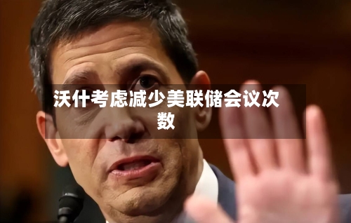 沃什考虑减少美联储会议次数
