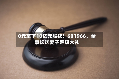 0元拿下10亿元股权！601966，董事长送妻子超级大礼