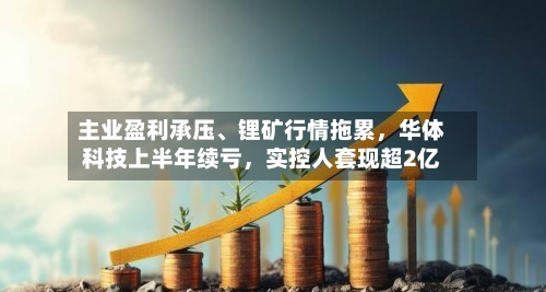 主业盈利承压、锂矿行情拖累，华体科技上半年续亏，实控人套现超2亿