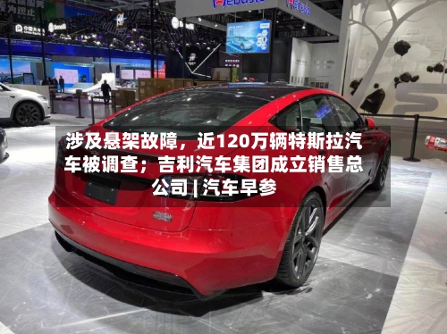 涉及悬架故障，近120万辆特斯拉汽车被调查；吉利汽车集团成立销售总公司 | 汽车早参-第2张图片