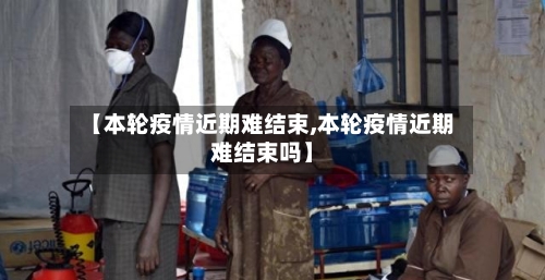 【本轮疫情近期难结束,本轮疫情近期难结束吗】-第3张图片