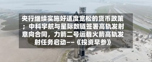 央行继续实施好适度宽松的货币政策；中科宇航与星际数链签署高轨发射意向合同，力箭二号运载火箭高轨发射任务启动——《投资早参》
