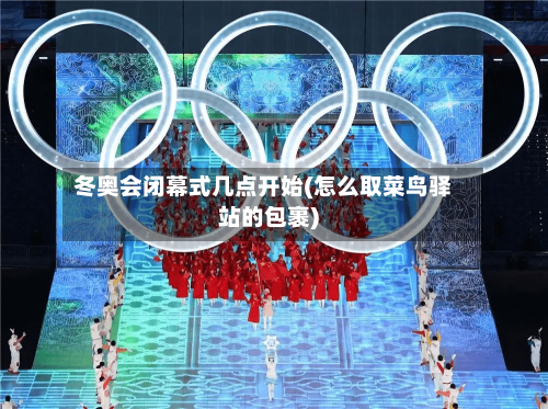 冬奥会闭幕式几点开始(怎么取菜鸟驿站的包裹)