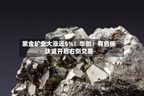 紫金矿业大涨近5%!华创:有色板块或开启右侧交易-第3张图片