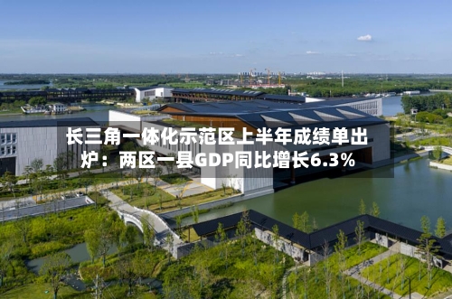 长三角一体化示范区上半年成绩单出炉：两区一县GDP同比增长6.3%