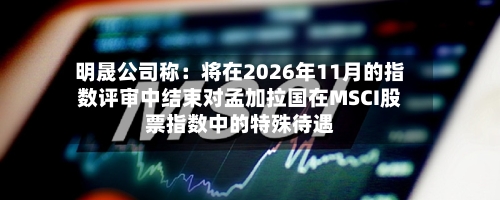 明晟公司称：将在2026年11月的指数评审中结束对孟加拉国在MSCI股票指数中的特殊待遇-第2张图片
