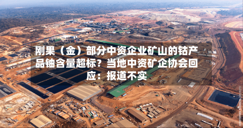 刚果（金）部分中资企业矿山的钴产品铀含量超标？当地中资矿企协会回应：报道不实