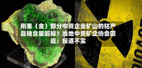 刚果(金)部分中资企业矿山的钴产品铀含量超标?当地中资矿企协会回应:报道不实-第2张图片