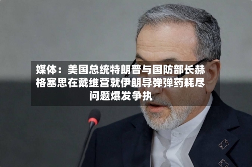 媒体:美国总统特朗普与国防部长赫格塞思在戴维营就伊朗导弹弹药耗尽问题爆发争执-第2张图片