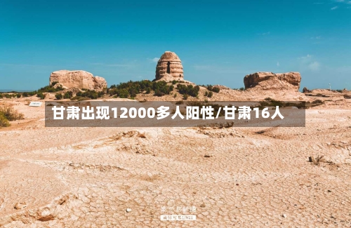 甘肃出现12000多人阳性/甘肃16人-第3张图片