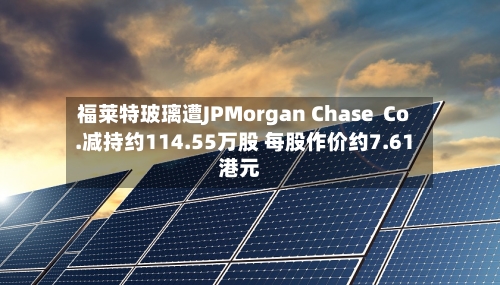 福莱特玻璃遭JPMorgan Chase  Co.减持约114.55万股 每股作价约7.61港元
