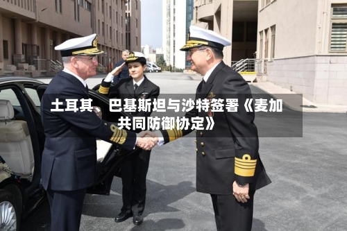 土耳其、巴基斯坦与沙特签署《麦加共同防御协定》-第3张图片
