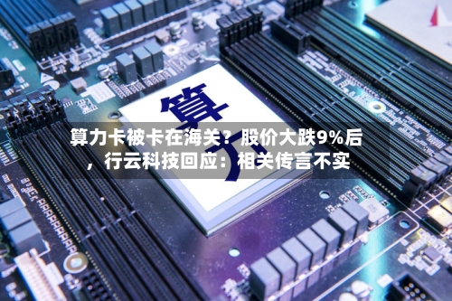 算力卡被卡在海关？股价大跌9%后，行云科技回应：相关传言不实-第2张图片