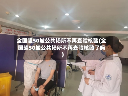 全国超50城公共场所不再查验核酸(全国超50城公共场所不再查验核酸了吗)-第2张图片