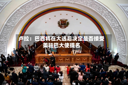 卢拉：巴西将在大选后决定是否接受美驻巴大使提名-第2张图片