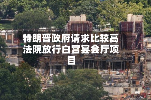 特朗普政府请求比较高法院放行白宫宴会厅项目-第3张图片