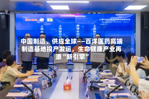 中国制造	、供应全球——百洋医药高端制造基地投产发运，生命健康产业再添“新引擎”-第2张图片