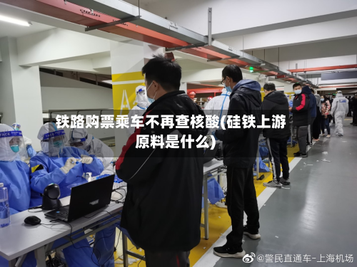 铁路购票乘车不再查核酸(硅铁上游原料是什么)