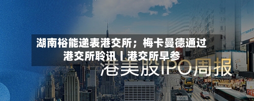 湖南裕能递表港交所；梅卡曼德通过港交所聆讯丨港交所早参-第3张图片