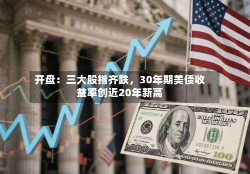 开盘：三大股指齐跌，30年期美债收益率创近20年新高-第3张图片