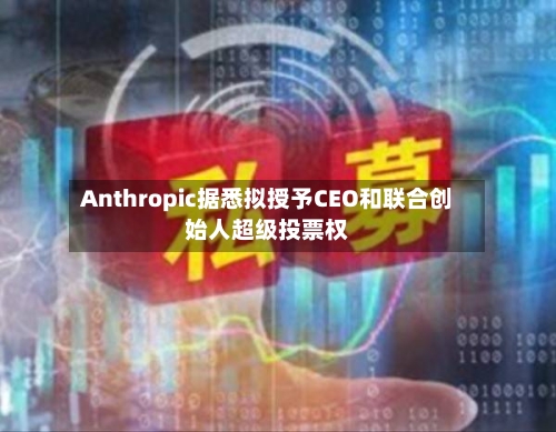 Anthropic据悉拟授予CEO和联合创始人超级投票权