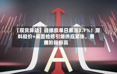 【现货异动】硅橡胶单日暴涨3.7%！原料挺价+装置检修引爆供应紧张	，费用创阶段新高-第2张图片
