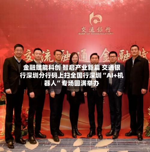 金融赋能科创 智启产业新篇 交通银行深圳分行码上扫全国行深圳“AI+机器人”专场圆满举办-第2张图片