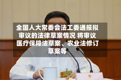 全国人大常委会法工委通报拟审议的法律草案情况 将审议医疗保障法草案、农业法修订草案等