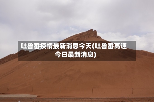吐鲁番疫情最新消息今天(吐鲁番高速今日最新消息)-第2张图片