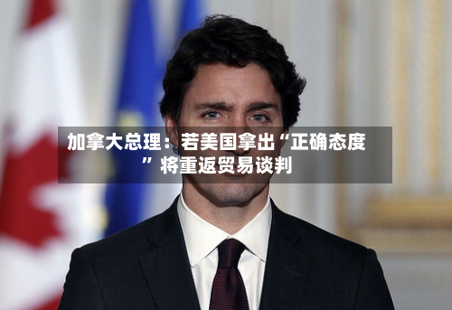 加拿大总理：若美国拿出“正确态度” 将重返贸易谈判-第2张图片
