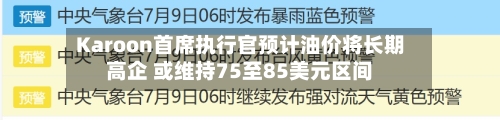Karoon首席执行官预计油价将长期高企 或维持75至85美元区间-第2张图片