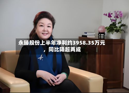 永臻股份上半年净利约3958.35万元	，同比降超两成-第2张图片