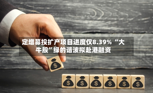 定增募投扩产项目进度仅8.39% “大牛股	”绿的谐波拟赴港融资-第2张图片