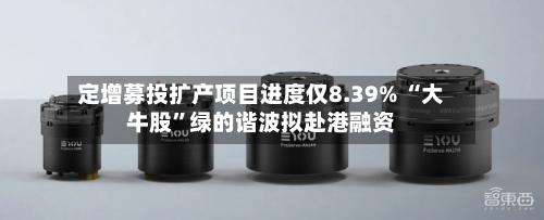 定增募投扩产项目进度仅8.39% “大牛股”绿的谐波拟赴港融资-第3张图片