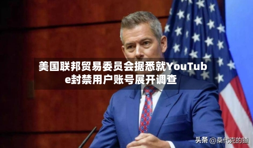 美国联邦贸易委员会据悉就YouTube封禁用户账号展开调查