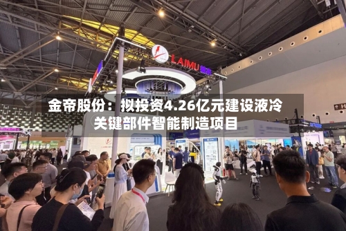 金帝股份:拟投资4.26亿元建设液冷关键部件智能制造项目-第2张图片