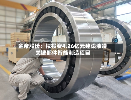 金帝股份：拟投资4.26亿元建设液冷关键部件智能制造项目