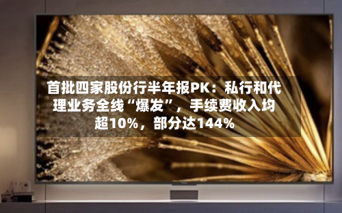 首批四家股份行半年报PK：私行和代理业务全线“爆发”，手续费收入均超10%，部分达144%