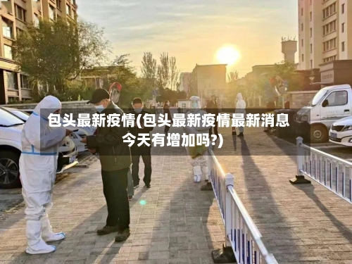 包头最新疫情(包头最新疫情最新消息今天有增加吗?)